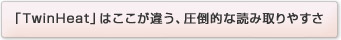 「TwinHeat」はここが違う、圧倒的な読み取りやすさ